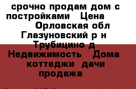 срочно продам дом с постройками › Цена ­ 480 000 - Орловская обл., Глазуновский р-н, Трубицино д. Недвижимость » Дома, коттеджи, дачи продажа   